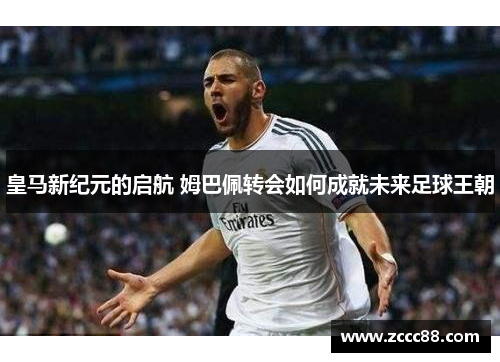 皇马新纪元的启航 姆巴佩转会如何成就未来足球王朝