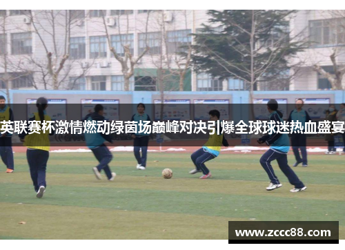 英联赛杯激情燃动绿茵场巅峰对决引爆全球球迷热血盛宴 英联赛杯激情燃动绿茵场巅峰对决引爆全球球迷热血盛宴